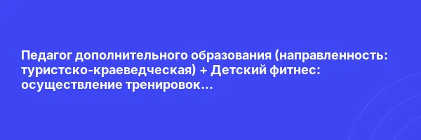Педагог дополнительного образования (направленность: туристско-краеведческая) + Детский фитнес: осуществление тренировок физкультурно-оздоровительной направленности (Детское)