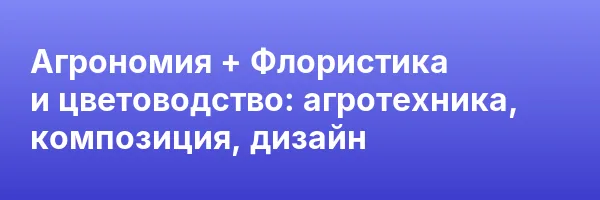 Агрономия + Флористика и цветоводство: агротехника, композиция, дизайн