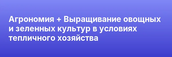Агрономия + Выращивание овощных и зеленных культур в условиях тепличного хозяйства
