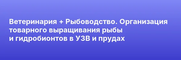 Ветеринария + Рыбоводство. Организация товарного выращивания рыбы и гидробионтов в УЗВ и прудах