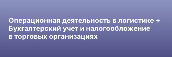 Операционная деятельность в логистике + Бухгалтерский учет и налогообложение в торговых организациях