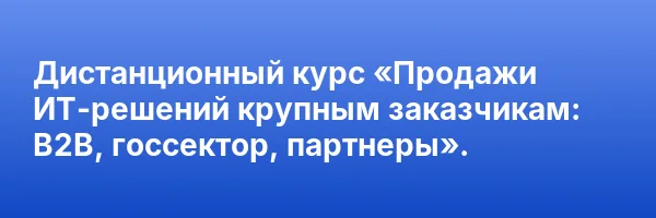 Дистанционный курс «Продажи ИТ-решений крупным заказчикам: B2B, госсектор, партнеры».