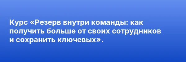 Курс «Резерв внутри команды: как получить больше от своих сотрудников и сохранить ключевых».