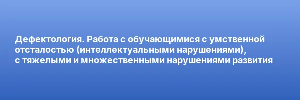 Дефектология. Работа с обучающимися с умственной отсталостью (интеллектуальными нарушениями), с тяжелыми и множественными нарушениями развития