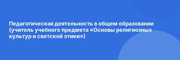 Педагогическая деятельность в общем образовании (учитель учебного предмета «Основы религиозных культур и светской этики»)