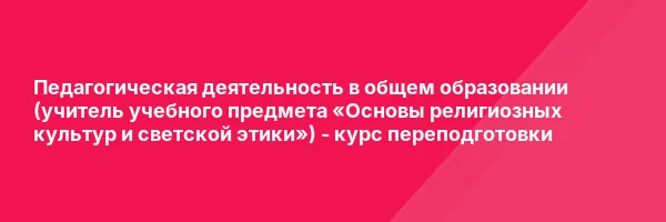 Педагогическая деятельность в общем образовании (учитель учебного предмета «Основы религиозных культур и светской этики») — курс переподготовки