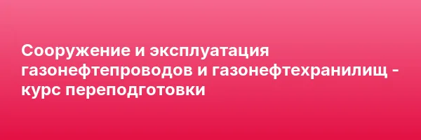 Сооружение и эксплуатация газонефтепроводов и газонефтехранилищ — курс переподготовки