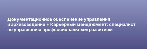 Документационное обеспечение управления и архивоведение + Карьерный менеджмент: специалист по управлению профессиональным развитием