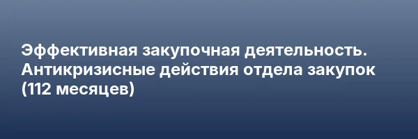 Эффективная закупочная деятельность. Антикризисные действия отдела закупок (112 месяцев)