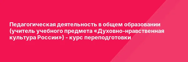 Педагогическая деятельность в общем образовании (учитель учебного предмета «Духовно-нравственная культура России») — курс переподготовки
