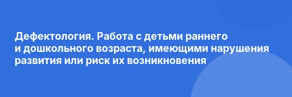 Дефектология. Работа с детьми раннего и дошкольного возраста, имеющими нарушения развития или риск их возникновения