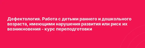 Дефектология. Работа с детьми раннего и дошкольного возраста, имеющими нарушения развития или риск их возникновения — курс переподготовки