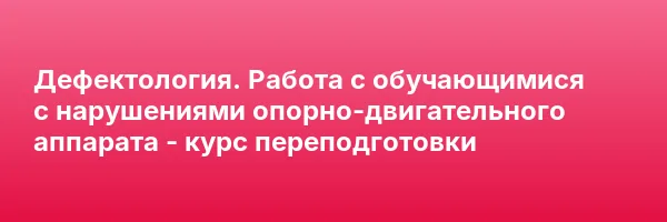 Дефектология. Работа с обучающимися с нарушениями опорно-двигательного аппарата — курс переподготовки
