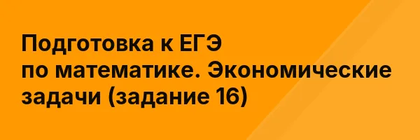 Подготовка к ЕГЭ по математике. Экономические задачи (задание 16)