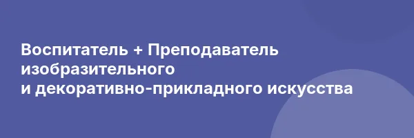 Воспитатель + Преподаватель изобразительного и декоративно-прикладного искусства