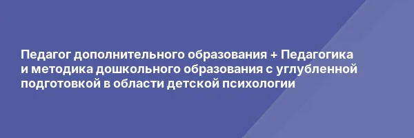 Педагог дополнительного образования + Педагогика и методика дошкольного образования с углубленной подготовкой в области детской психологии