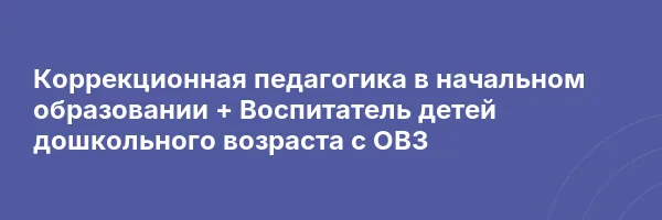 Коррекционная педагогика в начальном образовании + Воспитатель детей дошкольного возраста с ОВЗ