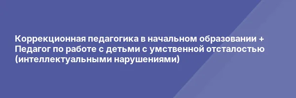 Коррекционная педагогика в начальном образовании + Педагог по работе с детьми с умственной отсталостью (интеллектуальными нарушениями)