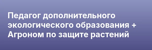 Педагог дополнительного экологического образования + Агроном по защите растений