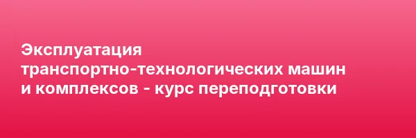Эксплуатация транспортно-технологических машин и комплексов — курс переподготовки