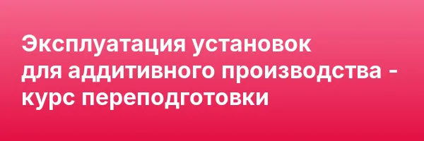 Эксплуатация установок для аддитивного производства — курс переподготовки