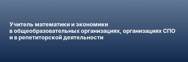 Учитель математики и экономики в общеобразовательных организациях, организациях СПО и в репетиторской деятельности