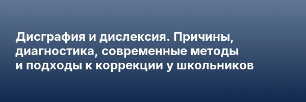 Дисграфия и дислексия. Причины, диагностика, современные методы и подходы к коррекции у школьников