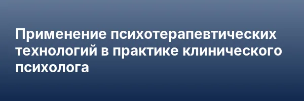 Применение психотерапевтических технологий в практике клинического психолога