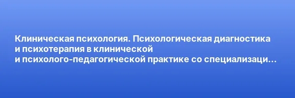 Клиническая психология. Психологическая диагностика и психотерапия в клинической и психолого-педагогической практике со специализацией в патопсихологии