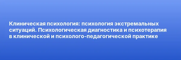 Клиническая психология: психология экстремальных ситуаций. Психологическая диагностика и психотерапия в клинической и психолого-педагогической практике