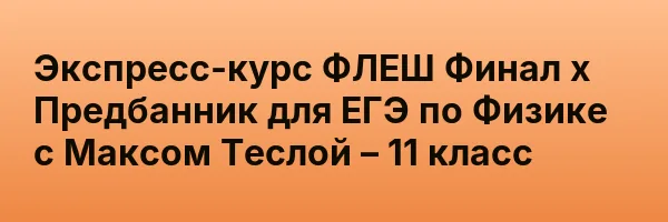 Экспресс-курс ФЛЕШ Финал х Предбанник для ЕГЭ по Физике с Максом Теслой – 11 класс