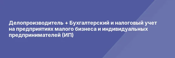 Делопроизводитель + Бухгалтерский и налоговый учет на предприятиях малого бизнеса и индивидуальных предпринимателей (ИП)