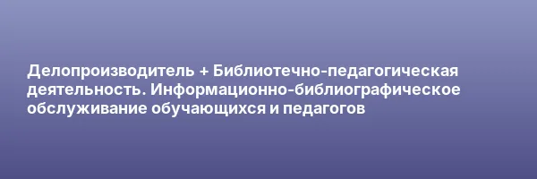 Делопроизводитель + Библиотечно-педагогическая деятельность. Информационно-библиографическое обслуживание обучающихся и педагогов