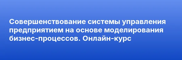 Совершенствование системы управления предприятием на основе моделирования бизнес-процессов. Онлайн-курс