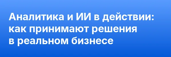 Аналитика и ИИ в действии: как принимают решения в реальном бизнесе