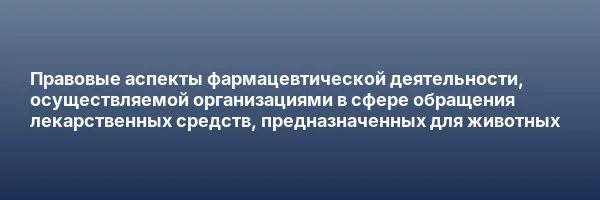 Правовые аспекты фармацевтической деятельности, осуществляемой организациями в сфере обращения лекарственных средств, предназначенных для животных