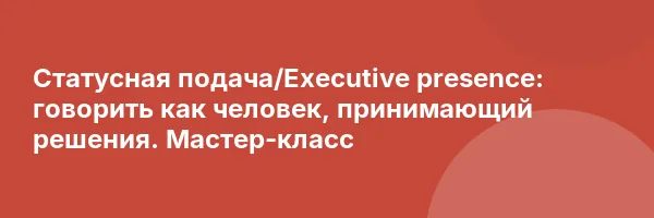 Статусная подача/Executive presence: говорить как человек, принимающий решения. Мастер-класс