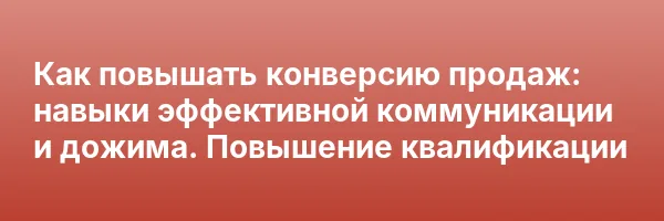 Как повышать конверсию продаж: навыки эффективной коммуникации и дожима. Повышение квалификации