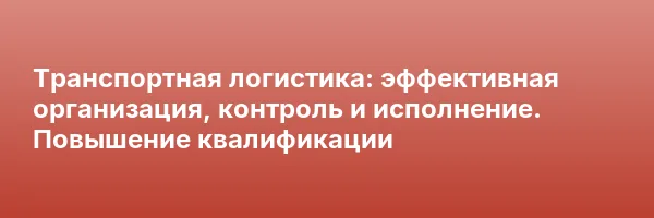 Транспортная логистика: эффективная организация, контроль и исполнение. Повышение квалификации