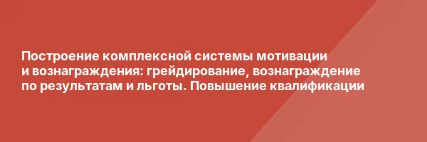 Построение комплексной системы мотивации и вознаграждения: грейдирование, вознаграждение по результатам и льготы. Повышение квалификации