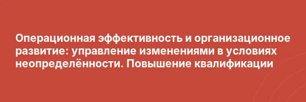 Операционная эффективность и организационное развитие: управление изменениями в условиях неопределённости. Повышение квалификации