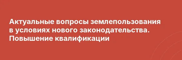 Актуальные вопросы землепользования в условиях нового законодательства. Повышение квалификации