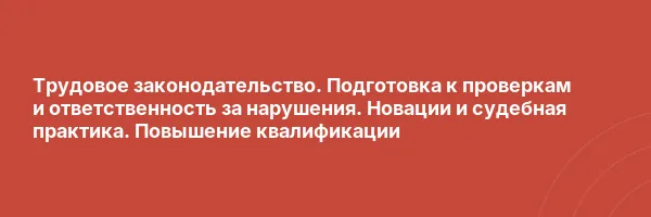 Трудовое законодательство. Подготовка к проверкам и ответственность за нарушения. Новации и судебная практика. Повышение квалификации