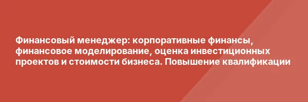 Финансовый менеджер: корпоративные финансы, финансовое моделирование, оценка инвестиционных проектов и стоимости бизнеса. Повышение квалификации