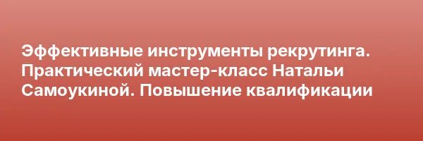 Эффективные инструменты рекрутинга. Практический мастер-класс Натальи Самоукиной. Повышение квалификации