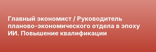 Главный экономист / Руководитель планово-экономического отдела в эпоху ИИ. Повышение квалификации
