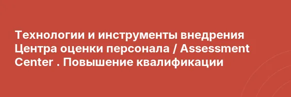 Технологии и инструменты внедрения Центра оценки персонала / Assessment Center . Повышение квалификации