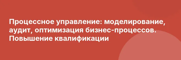 Процессное управление: моделирование, аудит, оптимизация бизнес-процессов. Повышение квалификации