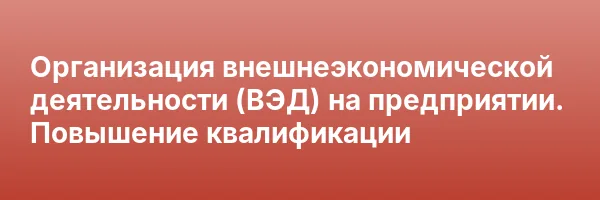 Организация внешнеэкономической деятельности (ВЭД) на предприятии. Повышение квалификации