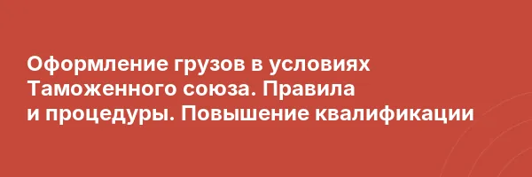 Оформление грузов в условиях Таможенного союза. Правила и процедуры. Повышение квалификации